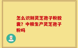 怎么识别灵芝孢子粉胶囊？中粮生产灵芝孢子粉吗