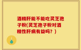 酒精肝能不能吃灵芝孢子粉(灵芝孢子粉对酒精性肝病有益吗？)