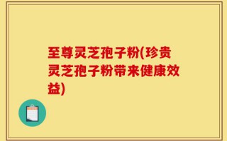 至尊灵芝孢子粉(珍贵灵芝孢子粉带来健康效益)