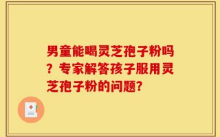 男童能喝灵芝孢子粉吗？专家解答孩子服用灵芝孢子粉的问题？
