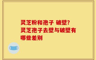 灵芝粉和孢子 破壁？灵芝孢子去壁与破壁有哪些差别