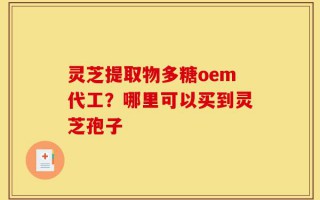 灵芝提取物多糖oem代工？哪里可以买到灵芝孢子
