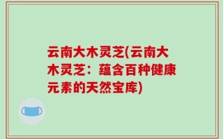 云南大木灵芝(云南大木灵芝：蕴含百种健康元素的天然宝库)