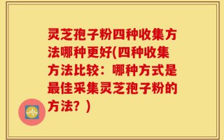 灵芝孢子粉四种收集方法哪种更好(四种收集方法比较：哪种方式是最佳采集灵芝孢子粉的方法？)
