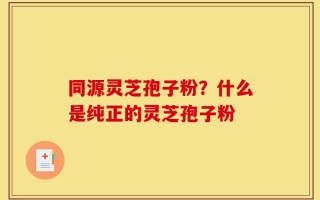 同源灵芝孢子粉？什么是纯正的灵芝孢子粉