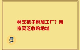 林芝孢子粉加工厂？南京灵芝收购地址