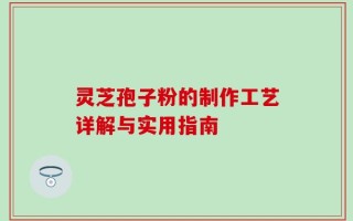 灵芝孢子粉的制作工艺详解与实用指南