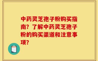 中药灵芝孢子粉购买指南？了解中药灵芝孢子粉的购买渠道和注意事项？