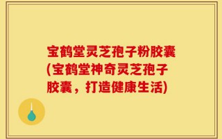 宝鹤堂灵芝孢子粉胶囊(宝鹤堂神奇灵芝孢子胶囊，打造健康生活)