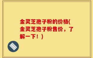 金灵芝孢子粉的价格(金灵芝孢子粉售价，了解一下！)