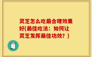 灵芝怎么吃最合理效果好(最佳吃法：如何让灵芝发挥最佳功效？)