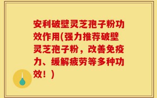 安利破壁灵芝孢子粉功效作用(强力推荐破壁灵芝孢子粉，改善免疫力、缓解疲劳等多种功效！)