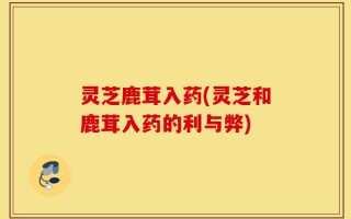 灵芝鹿茸入药(灵芝和鹿茸入药的利与弊)