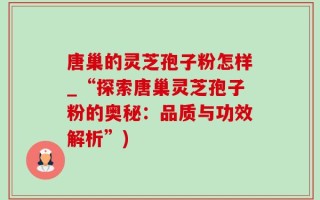 唐巢的灵芝孢子粉怎样_“探索唐巢灵芝孢子粉的奥秘：品质与功效解析”)