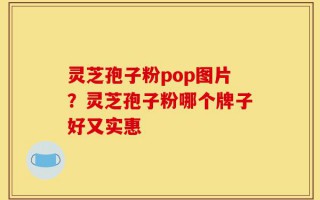 灵芝孢子粉pop图片？灵芝孢子粉哪个牌子好又实惠