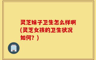 灵芝妹子卫生怎么样啊(灵芝女孩的卫生状况如何？)
