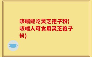 咳喘能吃灵芝孢子粉(咳喘人可食用灵芝孢子粉)