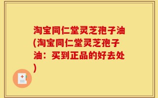淘宝同仁堂灵芝孢子油(淘宝同仁堂灵芝孢子油：买到正品的好去处)