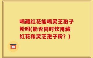 喝藏红花能喝灵芝孢子粉吗(能否同时饮用藏红花和灵芝孢子粉？)