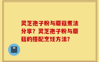 灵芝孢子粉与蘑菇煮法分享？灵芝孢子粉与蘑菇的搭配烹饪方法？