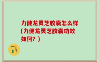 力健龙灵芝胶囊怎么样(力健龙灵芝胶囊功效如何？)