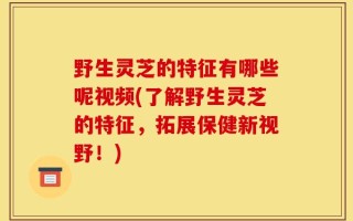 野生灵芝的特征有哪些呢视频(了解野生灵芝的特征，拓展保健新视野！)