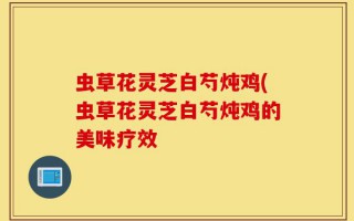 虫草花灵芝白芍炖鸡(虫草花灵芝白芍炖鸡的美味疗效