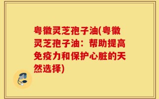 粤徽灵芝孢子油(粤徽灵芝孢子油：帮助提高免疫力和保护心脏的天然选择)