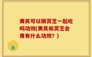 黄芪可以跟灵芝一起吃吗功效(黄芪和灵芝合用有什么功效？)