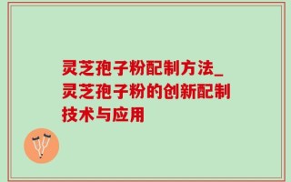 灵芝孢子粉配制方法_灵芝孢子粉的创新配制技术与应用