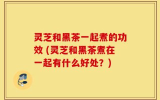 灵芝和黑茶一起煮的功效 (灵芝和黑茶煮在一起有什么好处？)