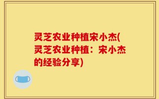 灵芝农业种植宋小杰(灵芝农业种植：宋小杰的经验分享)