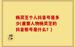 杨灵芝个人抖音号是多少(重要人物杨灵芝的抖音账号是什么？)
