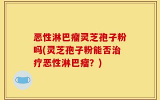 恶性淋巴瘤灵芝孢子粉吗(灵芝孢子粉能否治疗恶性淋巴瘤？)