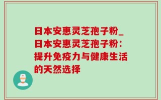 日本安惠灵芝孢子粉_日本安惠灵芝孢子粉：提升免疫力与健康生活的天然选择