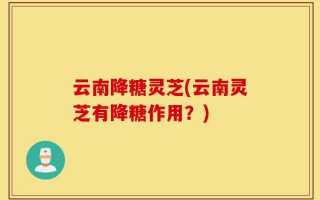 云南降糖灵芝(云南灵芝有降糖作用？)