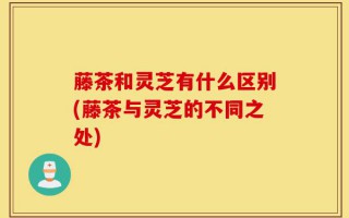 藤茶和灵芝有什么区别(藤茶与灵芝的不同之处)