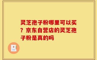 灵芝孢子粉哪里可以买？京东自营店的灵芝孢子粉是真的吗