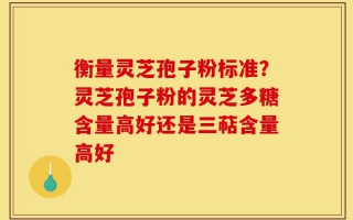 衡量灵芝孢子粉标准？灵芝孢子粉的灵芝多糖含量高好还是三萜含量高好