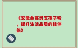 《安徽金赛灵芝孢子粉，提升生活品质的佳伴侣》