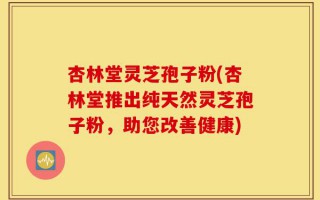 杏林堂灵芝孢子粉(杏林堂推出纯天然灵芝孢子粉，助您改善健康)