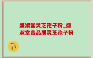 盛淑堂灵芝孢子粉_盛淑堂高品质灵芝孢子粉