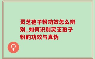 灵芝孢子粉功效怎么辨别_如何识别灵芝孢子粉的功效与真伪