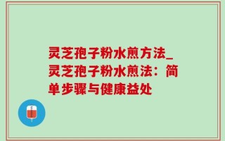灵芝孢子粉水煎方法_灵芝孢子粉水煎法：简单步骤与健康益处