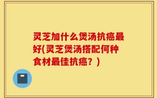 灵芝加什么煲汤抗癌最好(灵芝煲汤搭配何种食材最佳抗癌？)