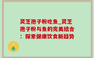 灵芝孢子粉吃鱼_灵芝孢子粉与鱼的完美结合：探索健康饮食新趋势