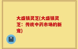大盛镇灵芝(大盛镇灵芝：传统中药市场的新宠)