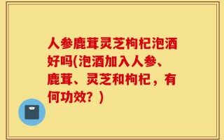 人参鹿茸灵芝枸杞泡酒好吗(泡酒加入人参、鹿茸、灵芝和枸杞，有何功效？)