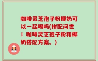咖啡灵芝孢子粉椰奶可以一起喝吗(拼配问世！咖啡灵芝孢子粉和椰奶搭配方案。)