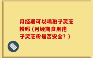 月经期可以喝孢子灵芝粉吗 (月经期食用孢子灵芝粉是否安全？)